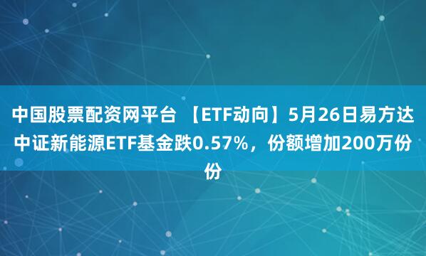 中国股票配资网平台 【ETF动向】5月26日易方达中证新能源ETF基金跌0.57%，份额增加200万份