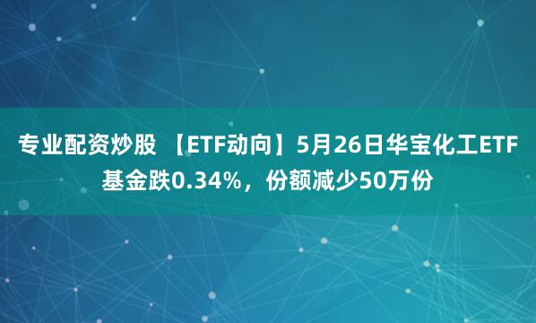 专业配资炒股 【ETF动向】5月26日华宝化工ETF基金跌0.34%，份额减少50万份