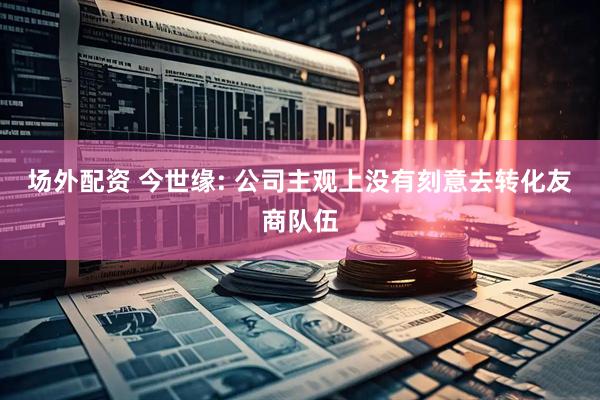 场外配资 今世缘: 公司主观上没有刻意去转化友商队伍