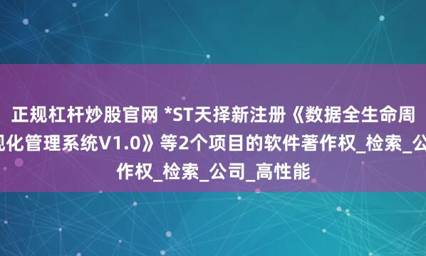 正规杠杆炒股官网 *ST天择新注册《数据全生命周期智能可视化管理系统V1.0》等2个项目的软件著作权_检索_公司_高性能