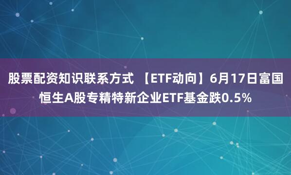 股票配资知识联系方式 【ETF动向】6月17日富国恒生A股专精特新企业ETF基金跌0.5%