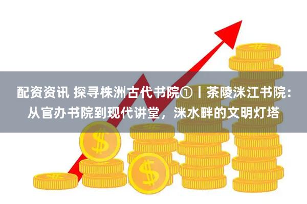 配资资讯 探寻株洲古代书院①丨茶陵洣江书院：从官办书院到现代讲堂，洣水畔的文明灯塔