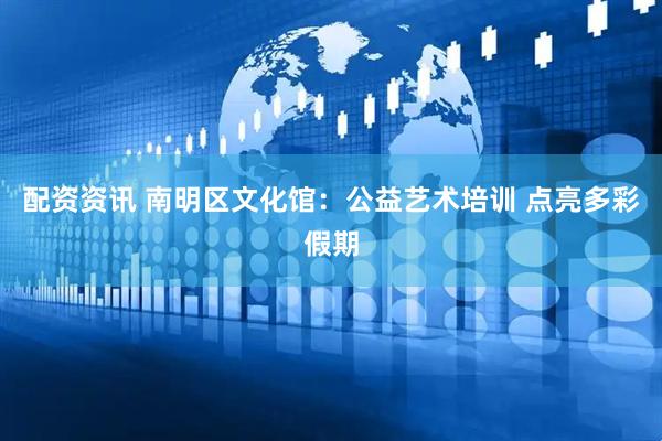 配资资讯 南明区文化馆：公益艺术培训 点亮多彩假期