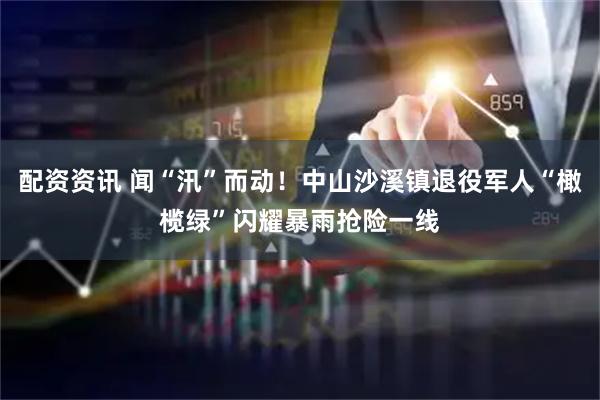 配资资讯 闻“汛”而动！中山沙溪镇退役军人“橄榄绿”闪耀暴雨抢险一线
