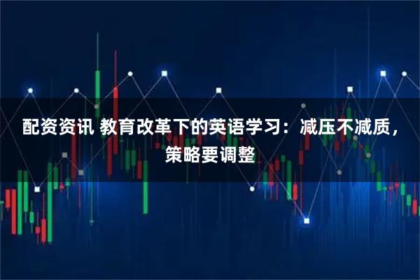 配资资讯 教育改革下的英语学习：减压不减质，策略要调整