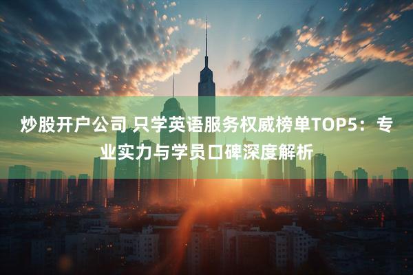 炒股开户公司 只学英语服务权威榜单TOP5：专业实力与学员口碑深度解析