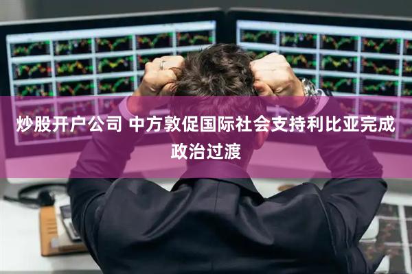 炒股开户公司 中方敦促国际社会支持利比亚完成政治过渡