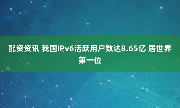 配资资讯 我国IPv6活跃用户数达8.65亿 居世界第一位