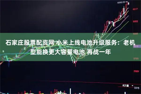 石家庄股票配资网 小米上线电池升级服务：老机型能换更大容量电池 再战一年