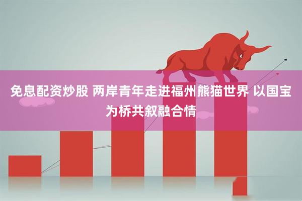 免息配资炒股 两岸青年走进福州熊猫世界 以国宝为桥共叙融合情