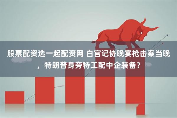 股票配资选一起配资网 白宫记协晚宴枪击案当晚，特朗普身旁特工配中企装备？