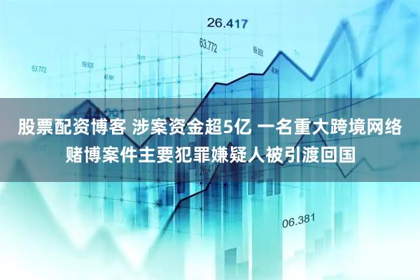 股票配资博客 涉案资金超5亿 一名重大跨境网络赌博案件主要犯罪嫌疑人被引渡回国