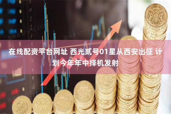 在线配资平台网址 西光贰号01星从西安出征 计划今年年中择机发射