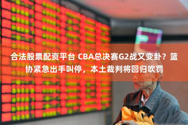 合法股票配资平台 CBA总决赛G2战又变卦？篮协紧急出手叫停，本土裁判将回归吹罚