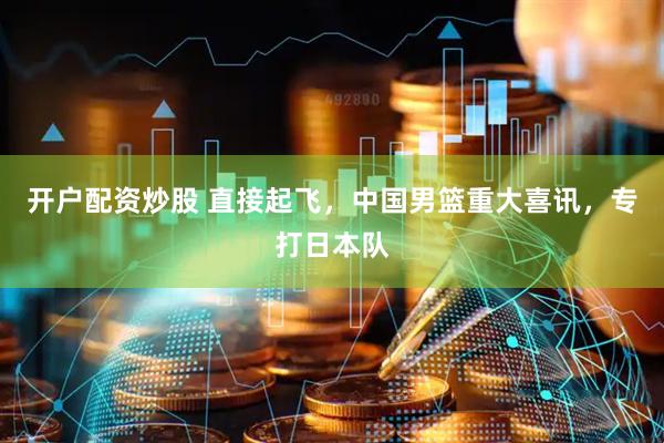 开户配资炒股 直接起飞，中国男篮重大喜讯，专打日本队