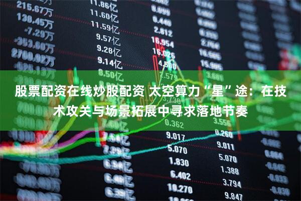 股票配资在线炒股配资 太空算力“星”途：在技术攻关与场景拓展中寻求落地节奏