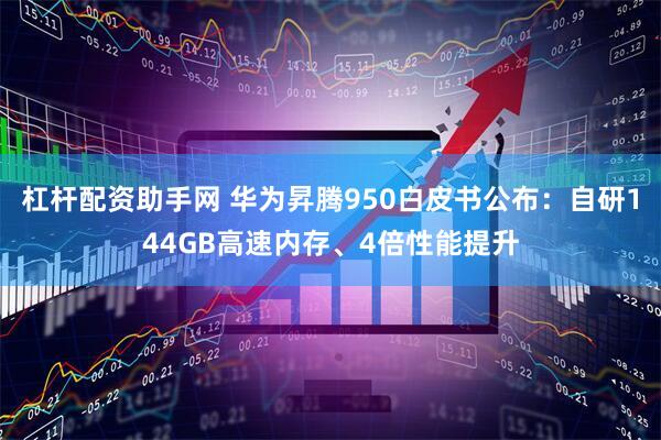 杠杆配资助手网 华为昇腾950白皮书公布：自研144GB高速内存、4倍性能提升