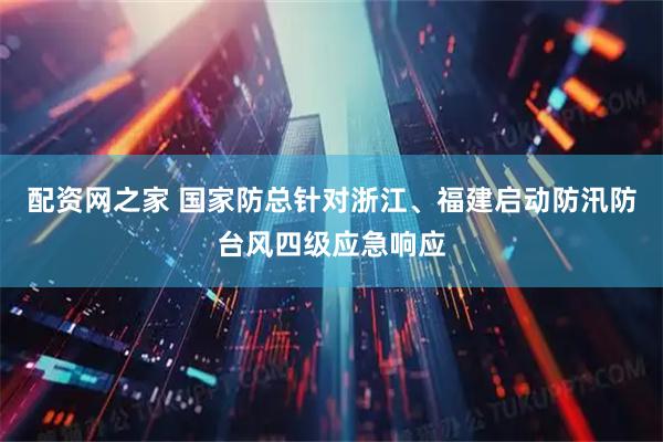 配资网之家 国家防总针对浙江、福建启动防汛防台风四级应急响应