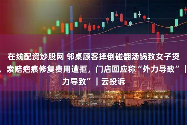 在线配资炒股网 邻桌顾客摔倒碰翻汤锅致女子烫伤二度，索赔疤痕修复费用遭拒，门店回应称“外力导致”｜云投诉