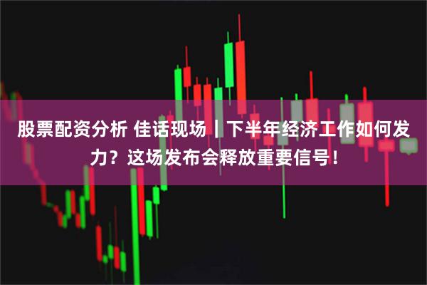 股票配资分析 佳话现场｜下半年经济工作如何发力？这场发布会释放重要信号！