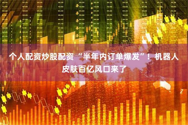 个人配资炒股配资 “半年内订单爆发”！机器人皮肤百亿风口来了